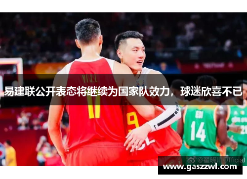 易建联公开表态将继续为国家队效力，球迷欣喜不已