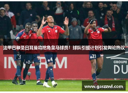 法甲巴黎圣日耳曼将挖角皇马球员！球队引援计划引发舆论热议