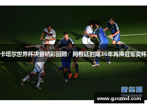 卡塔尔世界杯决赛精彩回顾：阿根廷时隔36年再捧冠军奖杯