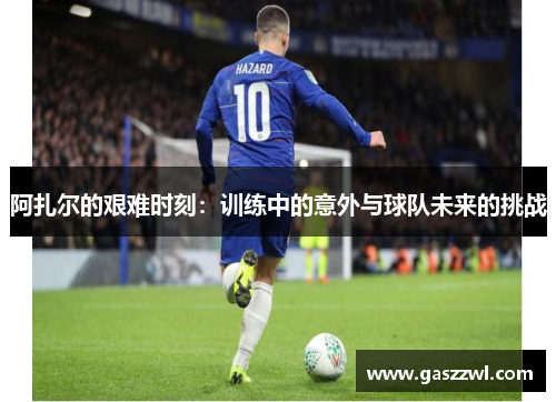 阿扎尔的艰难时刻：训练中的意外与球队未来的挑战