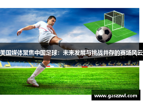 美国媒体聚焦中国足球：未来发展与挑战并存的赛场风云