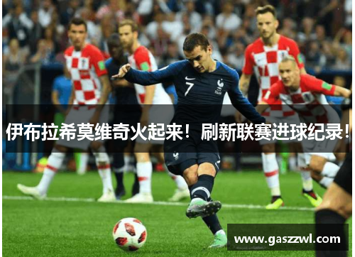 伊布拉希莫维奇火起来！刷新联赛进球纪录！