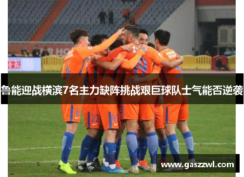 鲁能迎战横滨7名主力缺阵挑战艰巨球队士气能否逆袭